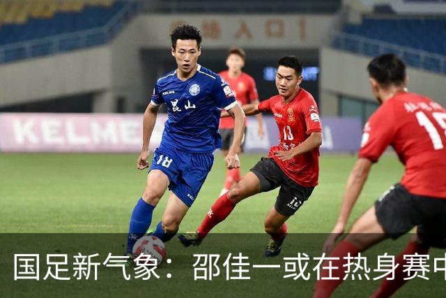 国足新气象：邵佳一或在热身赛中启用年轻新星，备战马尔代夫之战！